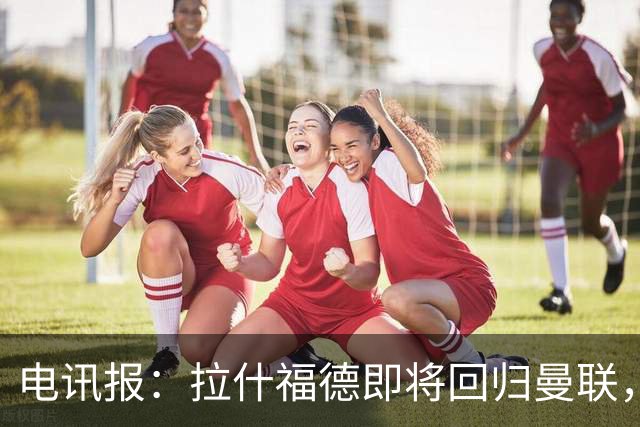 电讯报：拉什福德即将回归曼联，有望在热身赛和阿莫林重逢