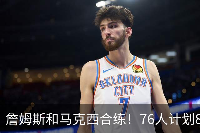 詹姆斯和马克西合练！76人计划8月举行迷你训练营
