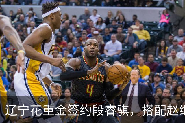 辽宁花重金签约段睿骐，搭配赵继伟获期待，双方迎来双向奔赴！