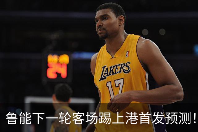 鲁能下一轮客场踢上港首发预测！三位久违强援有望复出，值得期待