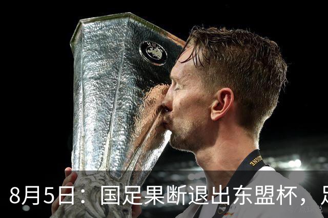 8月5日：国足果断退出东盟杯，足协做了一个明智决定，全新热身方案已启动